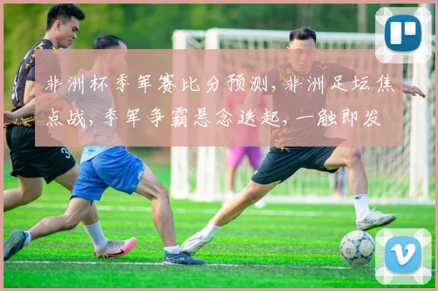 非洲杯季军赛比分预测,非洲足坛焦点战,季军争霸悬念迭起,一触即发
