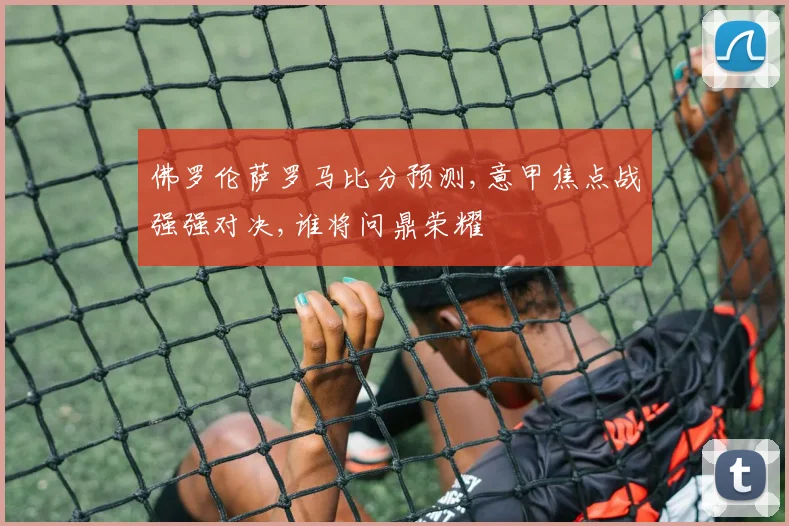 佛罗伦萨罗马比分预测,意甲焦点战强强对决,谁将问鼎荣耀